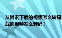 从腾讯下载的视频怎么转码（2024年05月11日腾讯视频下载的视频怎么转码）