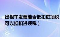 出租车发票能否抵扣进项税（2024年05月12日出租车发票可以抵扣进项税）