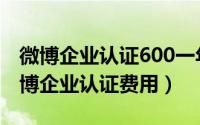 微博企业认证600一年（2024年05月12日微博企业认证费用）