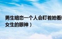 男生暗恋一个人会盯着她看吗（2024年05月12日男生暗恋女生的眼神）