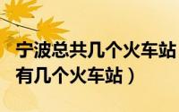 宁波总共几个火车站（2024年05月12日宁波有几个火车站）