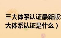 三大体系认证最新版本（2024年05月12日三大体系认证是什么）