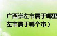 广西崇左市属于哪里?（2024年05月13日崇左市属于哪个市）