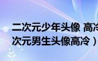 二次元少年头像 高冷（2024年05月13日二次元男生头像高冷）