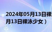 2024年05月13日裸泳少女视频（2024年05月13日裸泳少女）