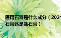 医用石膏是什么成分（2024年05月13日医用石膏指的是生石膏还是熟石膏）