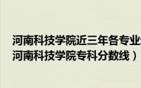 河南科技学院近三年各专业录取分数线（2024年05月13日河南科技学院专科分数线）