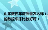 山东数控车床质量怎么样（2024年05月14日我在山东哪家的数控车床比较好呀）