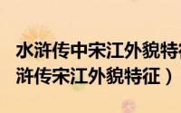 水浒传中宋江外貌特征（2024年05月14日水浒传宋江外貌特征）