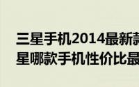 三星手机2014最新款（2024年05月14日三星哪款手机性价比最高）