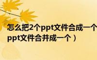 怎么把2个ppt文件合成一个（2024年05月14日如何将两个ppt文件合并成一个）