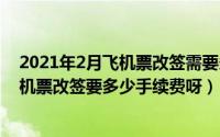 2021年2月飞机票改签需要多少手续费（2024年05月15日机票改签要多少手续费呀）