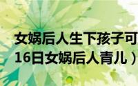 女娲后人生下孩子可以活多久（2024年05月16日女娲后人青儿）