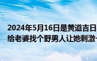 2024年5月16日是黄道吉日吗（2024年05月16日怎样才能给老婆找个野男人让她刺激一次）