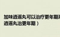 加味逍遥丸可以治疗更年期潮热吗?（2024年05月16日加味逍遥丸治更年期）