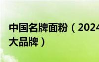 中国名牌面粉（2024年05月16日中国面粉十大品牌）