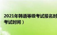 2021年韩语等级考试报名时间（2024年05月17日韩语等级考试时间）