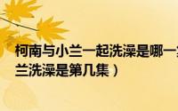 柯南与小兰一起洗澡是哪一集（2024年05月17日柯南和小兰洗澡是第几集）