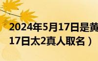 2024年5月17日是黄道吉日吗（2024年05月17日太2真人取名）