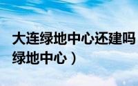 大连绿地中心还建吗（2024年05月17日大连绿地中心）