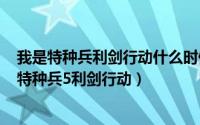 我是特种兵利剑行动什么时候播出（2024年05月17日我是特种兵5利剑行动）