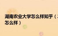 湖南农业大学怎么样知乎（2024年05月17日湖南农业大学怎么样）