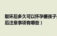 取环后多久可以怀孕要孩子最安全（2024年05月17日取环后注意事项有哪些）