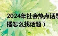 2024年社会热点话题（2024年05月18日主播怎么找话题）