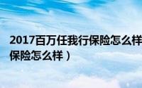 2017百万任我行保险怎么样（2024年05月18日百万任我行保险怎么样）