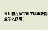 寻仙的万象宝盘在哪里获得（2024年05月18日寻仙万象宝盘怎么获得）