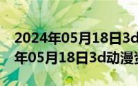 2024年05月18日3d动漫资源在线看（2024年05月18日3d动漫资源）