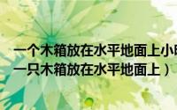 一个木箱放在水平地面上小明同学用5n（2024年05月19日一只木箱放在水平地面上）