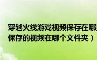 穿越火线游戏视频保存在哪里（2024年05月19日穿越火线保存的视频在哪个文件夹）