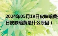 2024年05月19日皮肤暗黄是什么原因呢（2024年05月19日皮肤暗黄是什么原因）