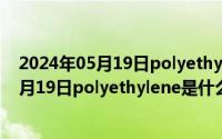 2024年05月19日polyethylene是什么材料啊（2024年05月19日polyethylene是什么材料）