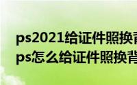 ps2021给证件照换背景（2024年05月20日ps怎么给证件照换背景）