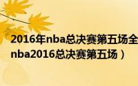 2016年nba总决赛第五场全场录像回放（2024年05月20日nba2016总决赛第五场）