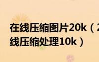 在线压缩图片20k（2024年05月20日照片在线压缩处理10k）