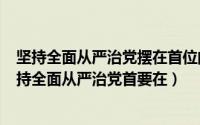 坚持全面从严治党摆在首位的应该是（2024年05月21日坚持全面从严治党首要在）