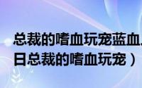 总裁的嗜血玩宠蓝血人全文（2024年05月21日总裁的嗜血玩宠）