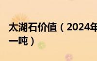 太湖石价值（2024年05月21日太湖石多少钱一吨）