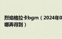 烈焰格拉卡bgm（2024年05月21日卡格拉兹的烈焰之剑在哪弄得到）