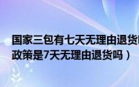 国家三包有七天无理由退货吗（2024年05月22日国家三包政策是7天无理由退货吗）