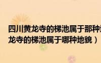 四川黄龙寺的梯池属于那种地貌（2024年05月22日四川黄龙寺的梯池属于哪种地貌）