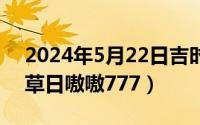 2024年5月22日吉时（2024年05月22日蔓草日嗷嗷777）