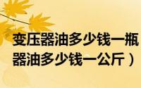 变压器油多少钱一瓶（2024年05月22日变压器油多少钱一公斤）