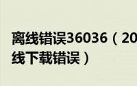 离线错误36036（2024年05月23日36032离线下载错误）