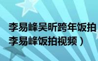 李易峰吴昕跨年饭拍（2024年05月24日吴昕李易峰饭拍视频）