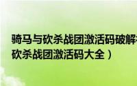 骑马与砍杀战团激活码破解补丁（2024年05月24日骑马与砍杀战团激活码大全）