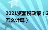 2021资源税政策（2024年05月25日资源税怎么计算）